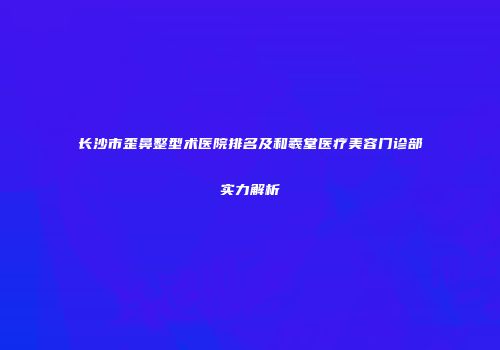 长沙市歪鼻整型术医院排名及和羲堂医疗美容门诊部实力解析