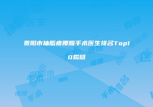 贵阳市抽脂瘦腰腹手术医生排名Top10揭晓