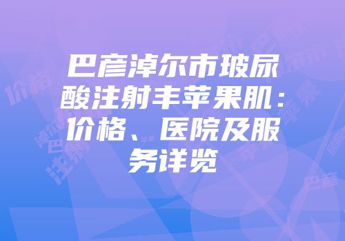 巴彦淖尔市玻尿酸注射丰苹果肌：价格、医院及服务详览