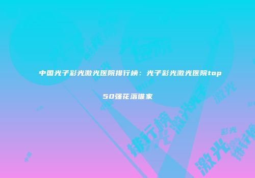 中国光子彩光激光医院排行榜：光子彩光激光医院top50强花落谁家