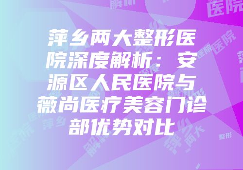 萍乡两大整形医院深度解析：安源区人民医院与薇尚医疗美容门诊部优势对比
