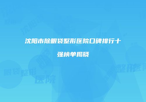 沈阳市除眼袋整形医院口碑排行十强榜单揭晓