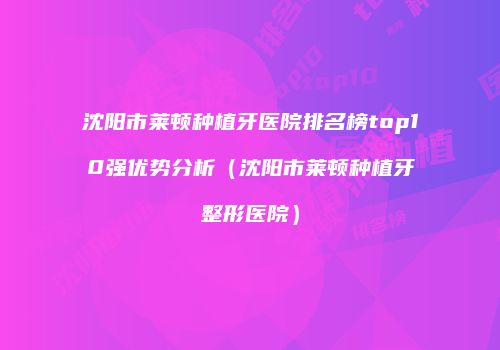 沈阳市莱顿种植牙医院排名榜top10强优势分析（沈阳市莱顿种植牙整形医院）