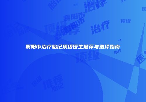 襄阳市治疗胎记顶级医生推荐与选择指南