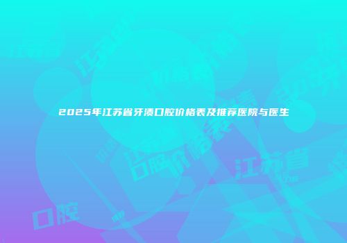 2025年江苏省牙渍口腔价格表及推荐医院与医生