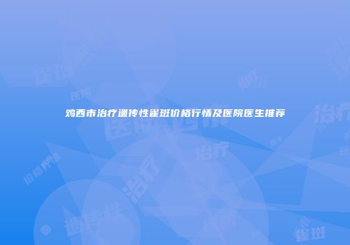 鸡西市治疗遗传性雀斑价格行情及医院医生推荐