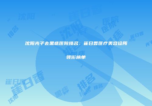 沈阳光子去黑痣医院排名：崔日香医疗美容诊所领衔榜单