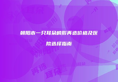 朝阳市一只耳朵畸形再造价格及医院选择指南