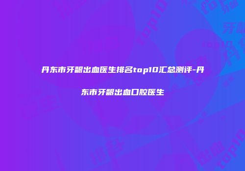 丹东市牙龈出血医生排名top10汇总测评-丹东市牙龈出血口腔医生