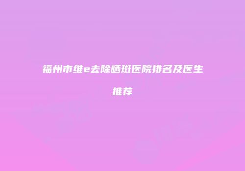 福州市维e去除晒斑医院排名及医生推荐