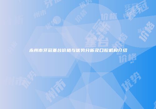 永州市牙冠基台价格与优势分析及口腔机构介绍