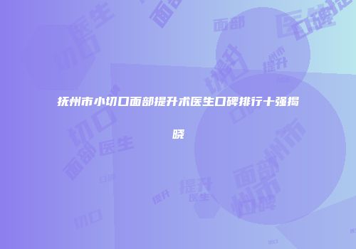 抚州市小切口面部提升术医生口碑排行十强揭晓