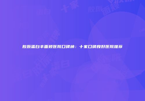 胶原蛋白丰面颊医院口碑榜：十家口碑良好医院推荐