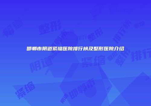 邯郸市阴道紧缩医院排行榜及整形医院介绍