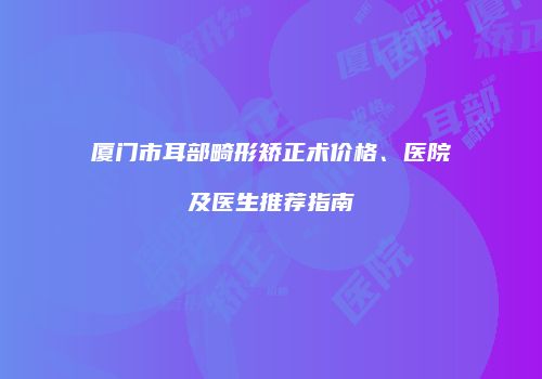 厦门市耳部畸形矫正术价格、医院及医生推荐指南