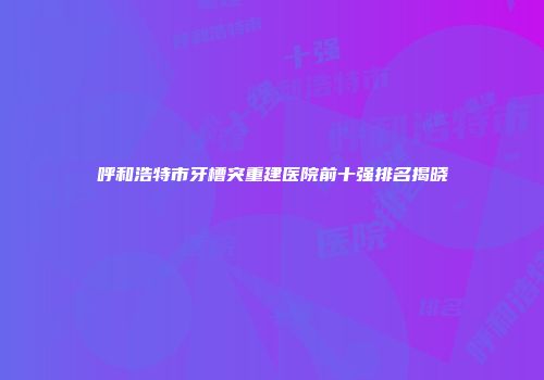 呼和浩特市牙槽突重建医院前十强排名揭晓