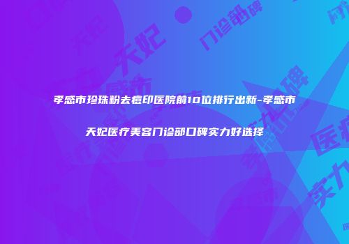 孝感市珍珠粉去痘印医院前10位排行出新-孝感市天妃医疗美容门诊部口碑实力好选择