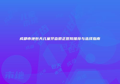 成都市地包天儿童牙齿矫正医院推荐与选择指南