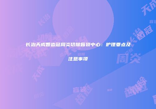 长治天成智齿冠周炎切除盲袋中心：护理要点及注意事项