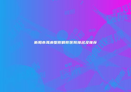 衡阳市耳廓整形畸形医院排名及推荐