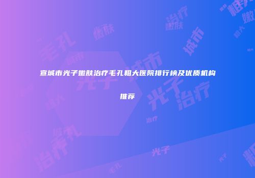 宣城市光子嫩肤治疗毛孔粗大医院排行榜及优质机构推荐