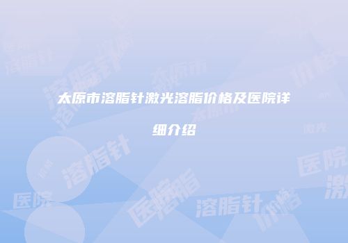 太原市溶脂针激光溶脂价格及医院详细介绍