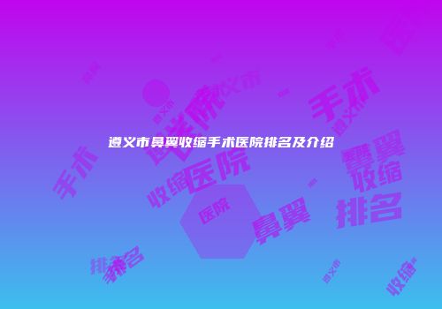 遵义市鼻翼收缩手术医院排名及介绍