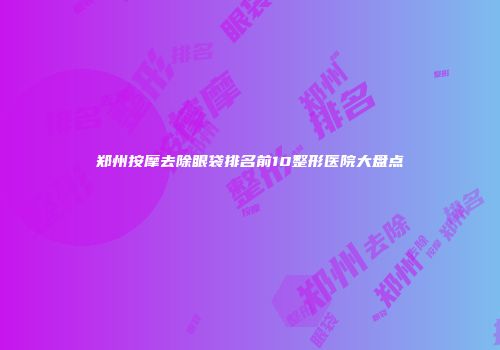 郑州按摩去除眼袋排名前10整形医院大盘点
