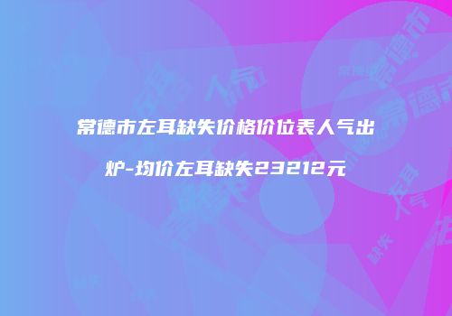 常德市左耳缺失价格价位表人气出炉-均价左耳缺失23212元
