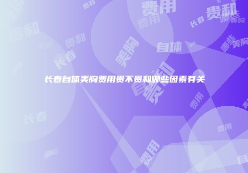 长春自体美胸费用贵不贵和哪些因素有关