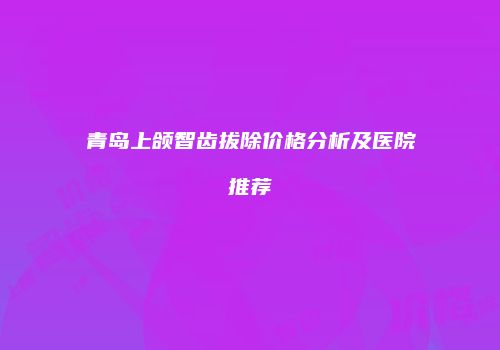青岛上颌智齿拔除价格分析及医院推荐