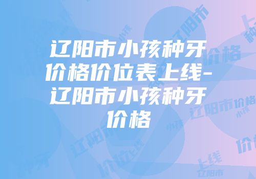 辽阳市小孩种牙价格价位表上线-辽阳市小孩种牙价格