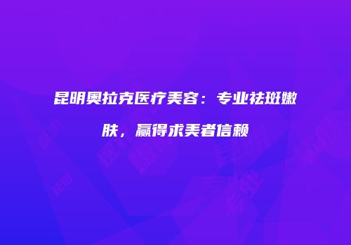 昆明奥拉克医疗美容：专业祛斑嫩肤，赢得求美者信赖