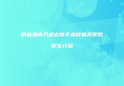 防城港市刀疤去除手术价格及医院医生介绍