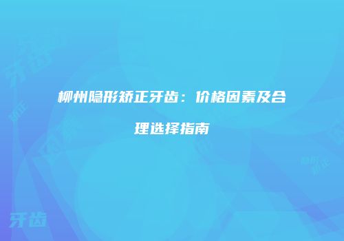 柳州隐形矫正牙齿：价格因素及合理选择指南