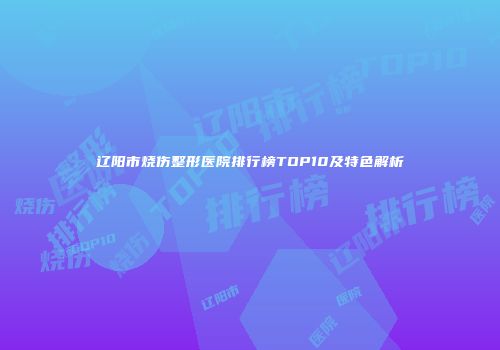 辽阳市烧伤整形医院排行榜TOP10及特色解析