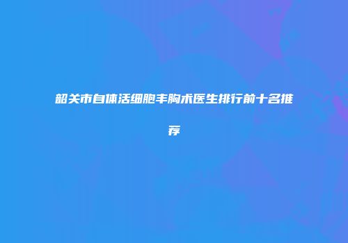 韶关市自体活细胞丰胸术医生排行前十名推荐