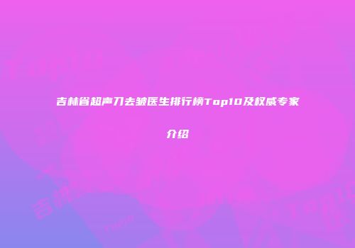 吉林省超声刀去皱医生排行榜Top10及权威专家介绍