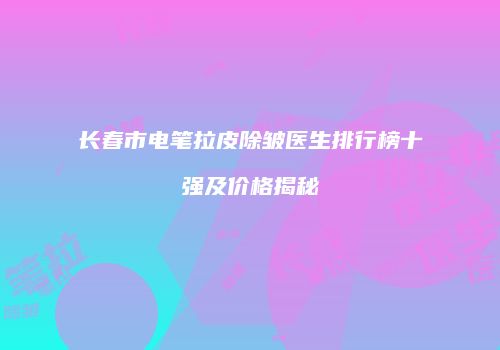 长春市电笔拉皮除皱医生排行榜十强及价格揭秘
