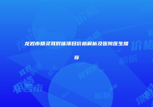 龙岩市精灵耳假体项目价格解析及医院医生推荐