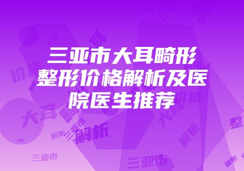 三亚市大耳畸形整形价格解析及医院医生推荐