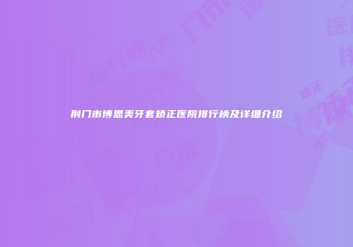 荆门市博思美牙套矫正医院排行榜及详细介绍