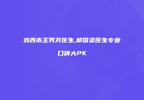 鸡西市王秀芳医生,郝国梁医生专业口碑大PK