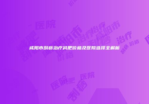 咸阳市刮痧治疗减肥价格及医院选择全解析