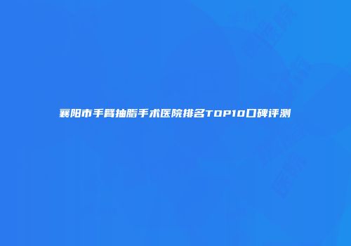 襄阳市手臂抽脂手术医院排名TOP10口碑评测