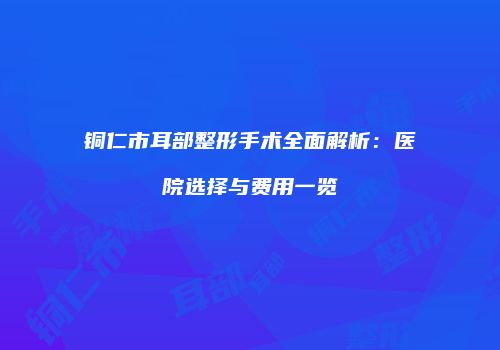 铜仁市耳部整形手术全面解析：医院选择与费用一览