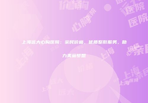 上海远大心胸医院：亲民价格，优质整形服务，助力美丽梦想