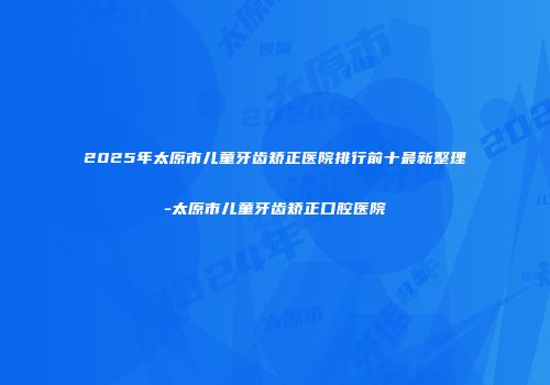 2025年太原市儿童牙齿矫正医院排行前十最新整理-太原市儿童牙齿矫正口腔医院