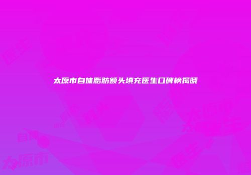 太原市自体脂肪额头填充医生口碑榜揭晓