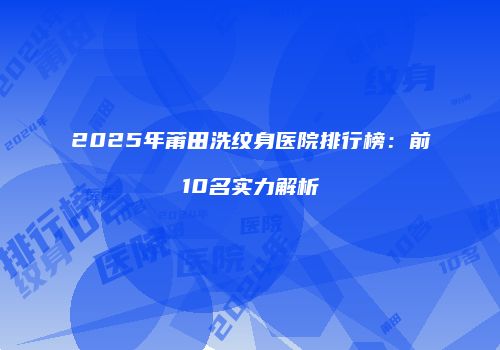 2025年莆田洗纹身医院排行榜：前10名实力解析
